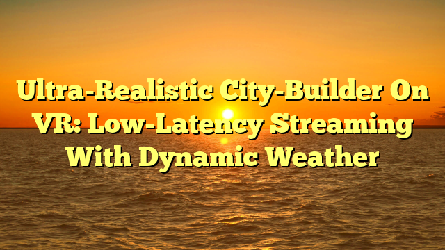 Ultra-Realistic City-Builder On VR: Low-Latency Streaming With Dynamic Weather