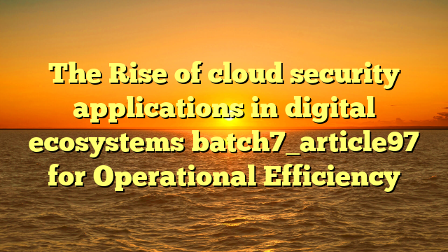 The Rise of cloud security applications in digital ecosystems batch7_article97 for Operational Efficiency